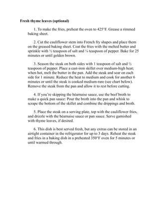 Fresh thyme leaves (optional)
1. To make the fries, preheat the oven to 425°F. Grease a rimmed
baking sheet.
2. Cut the cauliflower stem into French fry shapes and place them
on the greased baking sheet. Coat the fries with the melted butter and
sprinkle with ½ teaspoon of salt and ¼ teaspoon of pepper. Bake for 25
minutes or until golden brown.
3. Season the steak on both sides with 1 teaspoon of salt and ½
teaspoon of pepper. Place a cast-iron skillet over medium-high heat;
when hot, melt the butter in the pan. Add the steak and sear on each
side for 1 minute. Reduce the heat to medium and cook for another 6
minutes or until the steak is cooked medium-rare (see chart below).
Remove the steak from the pan and allow it to rest before cutting.
4. If you’re skipping the béarnaise sauce, use the beef broth to
make a quick pan sauce: Pour the broth into the pan and whisk to
scrape the bottom of the skillet and combine the drippings and broth.
5. Place the steak on a serving plate, top with the cauliflower fries,
and drizzle with the béarnaise sauce or pan sauce. Serve garnished
with thyme leaves, if desired.
6. This dish is best served fresh, but any extras can be stored in an
airtight container in the refrigerator for up to 3 days. Reheat the steak
and fries in a baking dish in a preheated 350°F oven for 5 minutes or
until warmed through.
 