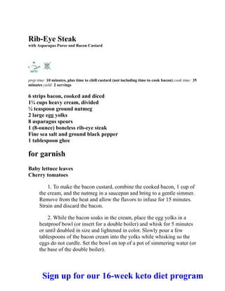 Rib-Eye Steak
with Asparagus Puree and Bacon Custard
prep time: 10 minutes, plus time to chill custard (not including time to cook bacon) cook time: 35
minutes yield: 2 servings
6 strips bacon, cooked and diced
1¼ cups heavy cream, divided
¼ teaspoon ground nutmeg
2 large egg yolks
8 asparagus spears
1 (8-ounce) boneless rib-eye steak
Fine sea salt and ground black pepper
1 tablespoon ghee
for garnish
Baby lettuce leaves
Cherry tomatoes
1. To make the bacon custard, combine the cooked bacon, 1 cup of
the cream, and the nutmeg in a saucepan and bring to a gentle simmer.
Remove from the heat and allow the flavors to infuse for 15 minutes.
Strain and discard the bacon.
2. While the bacon soaks in the cream, place the egg yolks in a
heatproof bowl (or insert for a double boiler) and whisk for 5 minutes
or until doubled in size and lightened in color. Slowly pour a few
tablespoons of the bacon cream into the yolks while whisking so the
eggs do not curdle. Set the bowl on top of a pot of simmering water (or
the base of the double boiler).
Sign up for our 16-week keto diet program
 