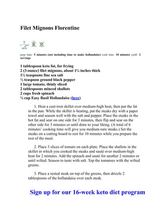 Filet Mignons Florentine
prep time: 5 minutes (not including time to make hollandaise) cook time: 10 minutes yield: 2
servings
1 tablespoon keto fat, for frying
2 (3-ounce) filet mignons, about 1¼ inches thick
1½ teaspoons fine sea salt
½ teaspoon ground black pepper
1 large tomato, thinly sliced
2 tablespoons minced shallots
2 cups fresh spinach
¼ cup Easy Basil Hollandaise (here)
1. Heat a cast-iron skillet over medium-high heat, then put the fat
in the pan. While the skillet is heating, pat the steaks dry with a paper
towel and season well with the salt and pepper. Place the steaks in the
hot fat and sear on one side for 3 minutes, then flip and sear on the
other side for 3 minutes or until done to your liking. (A total of 6
minutes’ cooking time will give you medium-rare steaks.) Set the
steaks on a cutting board to rest for 10 minutes while you prepare the
rest of the meal.
2. Place 3 slices of tomato on each plate. Place the shallots in the
skillet in which you cooked the steaks and sauté over medium-high
heat for 2 minutes. Add the spinach and sauté for another 2 minutes or
until wilted. Season to taste with salt. Top the tomatoes with the wilted
greens.
3. Place a rested steak on top of the greens, then drizzle 2
tablespoons of the hollandaise over each steak.
Sign up for our 16-week keto diet program
 