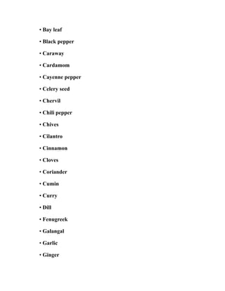 • Bay leaf
• Black pepper
• Caraway
• Cardamom
• Cayenne pepper
• Celery seed
• Chervil
• Chili pepper
• Chives
• Cilantro
• Cinnamon
• Cloves
• Coriander
• Cumin
• Curry
• Dill
• Fenugreek
• Galangal
• Garlic
• Ginger
 