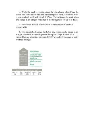 4. While the steak is resting, make the blue cheese whip: Place the
cream in a stand mixer and mix until stiff peaks form. Stir in the blue
cheese and salt until well blended. (Note: The whip can be made ahead
and stored in an airtight container in the refrigerator for up to 3 days.)
5. Serve each portion of steak with 2 tablespoons of the blue
cheese whip.
6. This dish is best served fresh, but any extras can be stored in an
airtight container in the refrigerator for up to 3 days. Reheat on a
rimmed baking sheet in a preheated 350°F oven for 5 minutes or until
warmed through.
 