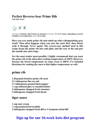 Perfect Reverse-Sear Prime Rib
with Tiger Sauce
prep time: 8 minutes, plus 8 hours to marinate cook time: 3½ to 5½ hours, depending on lowest
available oven temperature yield: 16 servings
Have you ever made prime rib and ended up with a disappointing gray
steak? That often happens when you sear the roast first, then slowly
cook it through. Never again! The reverse-sear method used in this
recipe keeps the prime rib nice and pink, and the sear at the end gets
the outside nice and crispy.
For the most tender meat possible, I highly recommend that you roast
the prime rib at the ultra-slow-cooking temperature of 150°F. However,
because the lowest temperature on some ovens is 200°F, I’ve included
directions for cooking the roast at that higher temperature as well.
prime rib
1 (8-pound) boneless prime rib roast
2½ tablespoons fine sea salt
1½ tablespoons ground black pepper
½ cup softened ghee or unsalted butter
2 tablespoons chopped fresh rosemary
2 tablespoons chopped fresh thyme
tiger sauce
1 cup sour cream
¼ cup prepared horseradish
2 tablespoons chopped fresh dill or 2 teaspoons dried dill
Sign up for our 16-week keto diet program
 