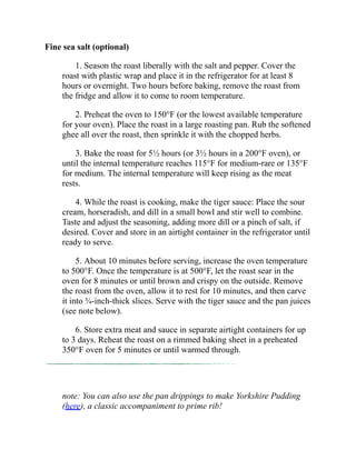 Fine sea salt (optional)
1. Season the roast liberally with the salt and pepper. Cover the
roast with plastic wrap and place it in the refrigerator for at least 8
hours or overnight. Two hours before baking, remove the roast from
the fridge and allow it to come to room temperature.
2. Preheat the oven to 150°F (or the lowest available temperature
for your oven). Place the roast in a large roasting pan. Rub the softened
ghee all over the roast, then sprinkle it with the chopped herbs.
3. Bake the roast for 5½ hours (or 3½ hours in a 200°F oven), or
until the internal temperature reaches 115°F for medium-rare or 135°F
for medium. The internal temperature will keep rising as the meat
rests.
4. While the roast is cooking, make the tiger sauce: Place the sour
cream, horseradish, and dill in a small bowl and stir well to combine.
Taste and adjust the seasoning, adding more dill or a pinch of salt, if
desired. Cover and store in an airtight container in the refrigerator until
ready to serve.
5. About 10 minutes before serving, increase the oven temperature
to 500°F. Once the temperature is at 500°F, let the roast sear in the
oven for 8 minutes or until brown and crispy on the outside. Remove
the roast from the oven, allow it to rest for 10 minutes, and then carve
it into ¾-inch-thick slices. Serve with the tiger sauce and the pan juices
(see note below).
6. Store extra meat and sauce in separate airtight containers for up
to 3 days. Reheat the roast on a rimmed baking sheet in a preheated
350°F oven for 5 minutes or until warmed through.
note: You can also use the pan drippings to make Yorkshire Pudding
(here), a classic accompaniment to prime rib!
 
