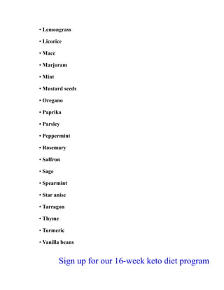 • Lemongrass
• Licorice
• Mace
• Marjoram
• Mint
• Mustard seeds
• Oregano
• Paprika
• Parsley
• Peppermint
• Rosemary
• Saffron
• Sage
• Spearmint
• Star anise
• Tarragon
• Thyme
• Turmeric
• Vanilla beans
Sign up for our 16-week keto diet program
 