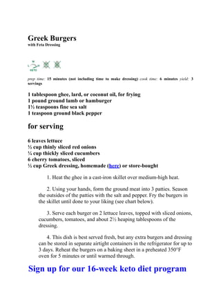 Greek Burgers
with Feta Dressing
prep time: 15 minutes (not including time to make dressing) cook time: 6 minutes yield: 3
servings
1 tablespoon ghee, lard, or coconut oil, for frying
1 pound ground lamb or hamburger
1½ teaspoons fine sea salt
1 teaspoon ground black pepper
for serving
6 leaves lettuce
½ cup thinly sliced red onions
¼ cup thickly sliced cucumbers
6 cherry tomatoes, sliced
½ cup Greek dressing, homemade (here) or store-bought
1. Heat the ghee in a cast-iron skillet over medium-high heat.
2. Using your hands, form the ground meat into 3 patties. Season
the outsides of the patties with the salt and pepper. Fry the burgers in
the skillet until done to your liking (see chart below).
3. Serve each burger on 2 lettuce leaves, topped with sliced onions,
cucumbers, tomatoes, and about 2½ heaping tablespoons of the
dressing.
4. This dish is best served fresh, but any extra burgers and dressing
can be stored in separate airtight containers in the refrigerator for up to
3 days. Reheat the burgers on a baking sheet in a preheated 350°F
oven for 5 minutes or until warmed through.
Sign up for our 16-week keto diet program
 