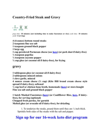 Country-Fried Steak and Gravy
prep time: 10 minutes (not including time to make fauxtatoes or rice) cook time: 10 minutes
yield: 4 servings
4 (4-ounce) bottom round steaks
2 teaspoons fine sea salt
1 teaspoon ground black pepper
1 large egg
1 cup powdered Parmesan cheese (see here) (or pork dust if dairy-free)
½ teaspoon paprika
¼ teaspoon cayenne pepper
¼ cup ghee (or coconut oil if dairy-free), for frying
gravy
1 tablespoon ghee (or coconut oil if dairy-free)
2 tablespoons minced onions
1 clove garlic, minced
4 ounces cream cheese (½ cup) (Kite Hill brand cream cheese style
spread if dairy-free), softened
½ cup beef or chicken bone broth, homemade (here) or store-bought
Fine sea salt and ground black pepper
1 batch Mashed Fauxtatoes (here) (or Cauliflower Rice, here, if dairy-
free), for serving (optional)
Chopped fresh parsley, for garnish
Melted ghee (or avocado oil if dairy-free), for drizzling
1. To tenderize the steaks, pound them until they are ¼ inch thick.
Sprinkle both sides of the steaks with the salt and pepper.
Sign up for our 16-week keto diet program
 