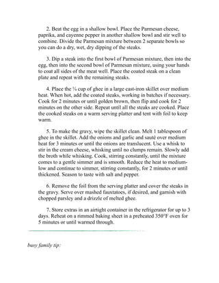 2. Beat the egg in a shallow bowl. Place the Parmesan cheese,
paprika, and cayenne pepper in another shallow bowl and stir well to
combine. Divide the Parmesan mixture between 2 separate bowls so
you can do a dry, wet, dry dipping of the steaks.
3. Dip a steak into the first bowl of Parmesan mixture, then into the
egg, then into the second bowl of Parmesan mixture, using your hands
to coat all sides of the meat well. Place the coated steak on a clean
plate and repeat with the remaining steaks.
4. Place the ¼ cup of ghee in a large cast-iron skillet over medium
heat. When hot, add the coated steaks, working in batches if necessary.
Cook for 2 minutes or until golden brown, then flip and cook for 2
minutes on the other side. Repeat until all the steaks are cooked. Place
the cooked steaks on a warm serving platter and tent with foil to keep
warm.
5. To make the gravy, wipe the skillet clean. Melt 1 tablespoon of
ghee in the skillet. Add the onions and garlic and sauté over medium
heat for 3 minutes or until the onions are translucent. Use a whisk to
stir in the cream cheese, whisking until no clumps remain. Slowly add
the broth while whisking. Cook, stirring constantly, until the mixture
comes to a gentle simmer and is smooth. Reduce the heat to medium-
low and continue to simmer, stirring constantly, for 2 minutes or until
thickened. Season to taste with salt and pepper.
6. Remove the foil from the serving platter and cover the steaks in
the gravy. Serve over mashed fauxtatoes, if desired, and garnish with
chopped parsley and a drizzle of melted ghee.
7. Store extras in an airtight container in the refrigerator for up to 3
days. Reheat on a rimmed baking sheet in a preheated 350°F oven for
5 minutes or until warmed through.
busy family tip:
 