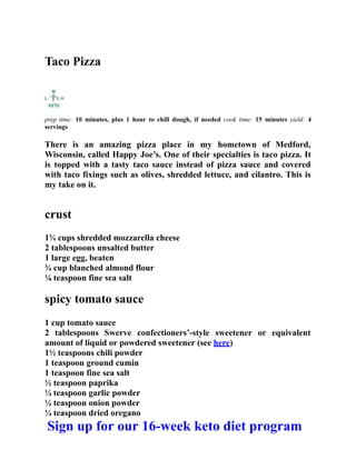 Taco Pizza
prep time: 10 minutes, plus 1 hour to chill dough, if needed cook time: 15 minutes yield: 4
servings
There is an amazing pizza place in my hometown of Medford,
Wisconsin, called Happy Joe’s. One of their specialties is taco pizza. It
is topped with a tasty taco sauce instead of pizza sauce and covered
with taco fixings such as olives, shredded lettuce, and cilantro. This is
my take on it.
crust
1¾ cups shredded mozzarella cheese
2 tablespoons unsalted butter
1 large egg, beaten
¾ cup blanched almond flour
⅛ teaspoon fine sea salt
spicy tomato sauce
1 cup tomato sauce
2 tablespoons Swerve confectioners’-style sweetener or equivalent
amount of liquid or powdered sweetener (see here)
1½ teaspoons chili powder
1 teaspoon ground cumin
1 teaspoon fine sea salt
½ teaspoon paprika
¼ teaspoon garlic powder
¼ teaspoon onion powder
¼ teaspoon dried oregano
Sign up for our 16-week keto diet program
 