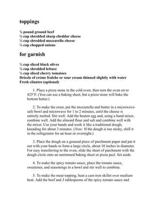 toppings
¼ pound ground beef
½ cup shredded sharp cheddar cheese
½ cup shredded mozzarella cheese
¼ cup chopped onions
for garnish
¼ cup sliced black olives
¼ cup shredded lettuce
¼ cup sliced cherry tomatoes
Drizzle of crème fraîche or sour cream thinned slightly with water
Fresh cilantro (optional)
1. Place a pizza stone in the cold oven, then turn the oven on to
425°F. (You can use a baking sheet, but a pizza stone will bake the
bottom better.)
2. To make the crust, put the mozzarella and butter in a microwave-
safe bowl and microwave for 1 to 2 minutes, until the cheese is
entirely melted. Stir well. Add the beaten egg and, using a hand mixer,
combine well. Add the almond flour and salt and combine well with
the mixer. Use your hands and work it like a traditional dough,
kneading for about 3 minutes. (Note: If the dough is too sticky, chill it
in the refrigerator for an hour or overnight.)
3. Place the dough on a greased piece of parchment paper and pat it
out with your hands to form a large circle, about 10 inches in diameter.
For easy transferring to the oven, slide the sheet of parchment with the
dough circle onto an unrimmed baking sheet or pizza peel. Set aside.
4. To make the spicy tomato sauce, place the tomato sauce,
sweetener, and seasonings in a bowl and stir well to combine.
5. To make the meat topping, heat a cast-iron skillet over medium
heat. Add the beef and 3 tablespoons of the spicy tomato sauce and
 