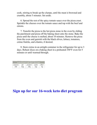 cook, stirring to break up the clumps, until the meat is browned and
crumbly, about 5 minutes. Set aside.
6. Spread the rest of the spicy tomato sauce over the pizza crust.
Sprinkle the cheeses over the tomato sauce and top with the beef and
onions.
7. Transfer the pizza to the hot pizza stone in the oven by sliding
the parchment and pizza off the baking sheet onto the stone. Bake the
pizza until the cheese is melted, about 10 minutes. Remove the pizza
from the oven and garnish with the black olives, lettuce, tomatoes,
crème fraîche, and cilantro, if desired.
8. Store extras in an airtight container in the refrigerator for up to 3
days. Reheat slices on a baking sheet in a preheated 350°F oven for 5
minutes or until warmed through.
Sign up for our 16-week keto diet program
 