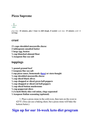 Pizza Supreme
prep time: 10 minutes, plus 1 hour to chill dough, if needed cook time: 15 minutes yield: 4
servings
crust
1¾ cups shredded mozzarella cheese
2 tablespoons unsalted butter
1 large egg, beaten
¾ cup blanched almond flour
⅛ teaspoon fine sea salt
toppings
¼ pound ground beef
1 teaspoon fine sea salt
1 cup pizza sauce, homemade (here) or store-bought
½ cup shredded mozzarella cheese
¼ cup sliced black olives
¼ cup chopped or sliced green bell peppers
¼ cup chopped or sliced red bell peppers
½ cup sliced button mushrooms
¼ cup pepperoni slices
1 (⅛-inch-thick) slice red onion, rings separated
½ teaspoon Italian seasoning (optional)
1. Place a pizza stone in the cold oven, then turn on the oven to
425°F. (You can use a baking sheet, but a pizza stone will bake the
bottom better.)
Sign up for our 16-week keto diet program
 