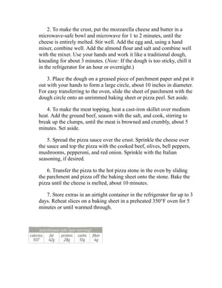 2. To make the crust, put the mozzarella cheese and butter in a
microwave-safe bowl and microwave for 1 to 2 minutes, until the
cheese is entirely melted. Stir well. Add the egg and, using a hand
mixer, combine well. Add the almond flour and salt and combine well
with the mixer. Use your hands and work it like a traditional dough,
kneading for about 3 minutes. (Note: If the dough is too sticky, chill it
in the refrigerator for an hour or overnight.)
3. Place the dough on a greased piece of parchment paper and pat it
out with your hands to form a large circle, about 10 inches in diameter.
For easy transferring to the oven, slide the sheet of parchment with the
dough circle onto an unrimmed baking sheet or pizza peel. Set aside.
4. To make the meat topping, heat a cast-iron skillet over medium
heat. Add the ground beef, season with the salt, and cook, stirring to
break up the clumps, until the meat is browned and crumbly, about 5
minutes. Set aside.
5. Spread the pizza sauce over the crust. Sprinkle the cheese over
the sauce and top the pizza with the cooked beef, olives, bell peppers,
mushrooms, pepperoni, and red onion. Sprinkle with the Italian
seasoning, if desired.
6. Transfer the pizza to the hot pizza stone in the oven by sliding
the parchment and pizza off the baking sheet onto the stone. Bake the
pizza until the cheese is melted, about 10 minutes.
7. Store extras in an airtight container in the refrigerator for up to 3
days. Reheat slices on a baking sheet in a preheated 350°F oven for 5
minutes or until warmed through.
 