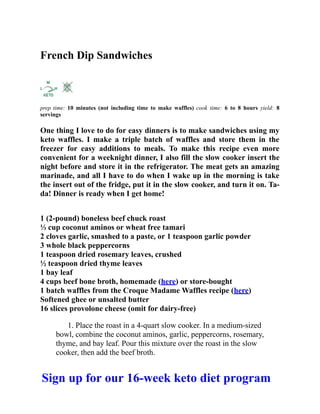 French Dip Sandwiches
prep time: 10 minutes (not including time to make waffles) cook time: 6 to 8 hours yield: 8
servings
One thing I love to do for easy dinners is to make sandwiches using my
keto waffles. I make a triple batch of waffles and store them in the
freezer for easy additions to meals. To make this recipe even more
convenient for a weeknight dinner, I also fill the slow cooker insert the
night before and store it in the refrigerator. The meat gets an amazing
marinade, and all I have to do when I wake up in the morning is take
the insert out of the fridge, put it in the slow cooker, and turn it on. Ta-
da! Dinner is ready when I get home!
1 (2-pound) boneless beef chuck roast
⅓ cup coconut aminos or wheat free tamari
2 cloves garlic, smashed to a paste, or 1 teaspoon garlic powder
3 whole black peppercorns
1 teaspoon dried rosemary leaves, crushed
½ teaspoon dried thyme leaves
1 bay leaf
4 cups beef bone broth, homemade (here) or store-bought
1 batch waffles from the Croque Madame Waffles recipe (here)
Softened ghee or unsalted butter
16 slices provolone cheese (omit for dairy-free)
1. Place the roast in a 4-quart slow cooker. In a medium-sized
bowl, combine the coconut aminos, garlic, peppercorns, rosemary,
thyme, and bay leaf. Pour this mixture over the roast in the slow
cooker, then add the beef broth.
Sign up for our 16-week keto diet program
 