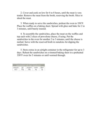 2. Cover and cook on low for 6 to 8 hours, until the meat is very
tender. Remove the meat from the broth, reserving the broth. Slice or
shred the meat.
3. When ready to serve the sandwiches, preheat the oven to 350°F.
Place the waffles on a baking sheet. Spread with ghee and bake for 2 to
3 minutes, until barely toasted.
4. To assemble the sandwiches, place the meat on the waffles and
top each with 2 slices of provolone cheese, if using. Put the
sandwiches in the oven for another 2 to 3 minutes, until the cheese is
melted. Serve with the reserved broth in ramekins for dipping the
sandwiches.
5. Store extras in an airtight container in the refrigerator for up to 3
days. Reheat the sandwiches on a rimmed baking sheet in a preheated
350°F oven for 5 minutes or until warmed through.
 