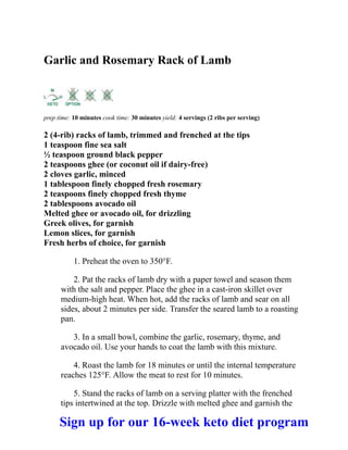 Garlic and Rosemary Rack of Lamb
prep time: 10 minutes cook time: 30 minutes yield: 4 servings (2 ribs per serving)
2 (4-rib) racks of lamb, trimmed and frenched at the tips
1 teaspoon fine sea salt
½ teaspoon ground black pepper
2 teaspoons ghee (or coconut oil if dairy-free)
2 cloves garlic, minced
1 tablespoon finely chopped fresh rosemary
2 teaspoons finely chopped fresh thyme
2 tablespoons avocado oil
Melted ghee or avocado oil, for drizzling
Greek olives, for garnish
Lemon slices, for garnish
Fresh herbs of choice, for garnish
1. Preheat the oven to 350°F.
2. Pat the racks of lamb dry with a paper towel and season them
with the salt and pepper. Place the ghee in a cast-iron skillet over
medium-high heat. When hot, add the racks of lamb and sear on all
sides, about 2 minutes per side. Transfer the seared lamb to a roasting
pan.
3. In a small bowl, combine the garlic, rosemary, thyme, and
avocado oil. Use your hands to coat the lamb with this mixture.
4. Roast the lamb for 18 minutes or until the internal temperature
reaches 125°F. Allow the meat to rest for 10 minutes.
5. Stand the racks of lamb on a serving platter with the frenched
tips intertwined at the top. Drizzle with melted ghee and garnish the
Sign up for our 16-week keto diet program
 