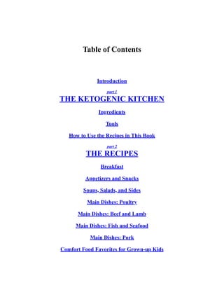 Table of Contents
Introduction
part 1
THE KETOGENIC KITCHEN
Ingredients
Tools
How to Use the Recipes in This Book
part 2
THE RECIPES
Breakfast
Appetizers and Snacks
Soups, Salads, and Sides
Main Dishes: Poultry
Main Dishes: Beef and Lamb
Main Dishes: Fish and Seafood
Main Dishes: Pork
Comfort Food Favorites for Grown-up Kids
 