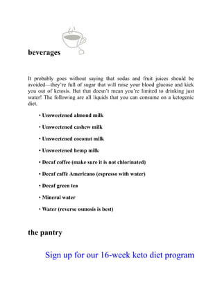 beverages
It probably goes without saying that sodas and fruit juices should be
avoided—they’re full of sugar that will raise your blood glucose and kick
you out of ketosis. But that doesn’t mean you’re limited to drinking just
water! The following are all liquids that you can consume on a ketogenic
diet.
• Unsweetened almond milk
• Unsweetened cashew milk
• Unsweetened coconut milk
• Unsweetened hemp milk
• Decaf coffee (make sure it is not chlorinated)
• Decaf caffè Americano (espresso with water)
• Decaf green tea
• Mineral water
• Water (reverse osmosis is best)
the pantry
Sign up for our 16-week keto diet program
 