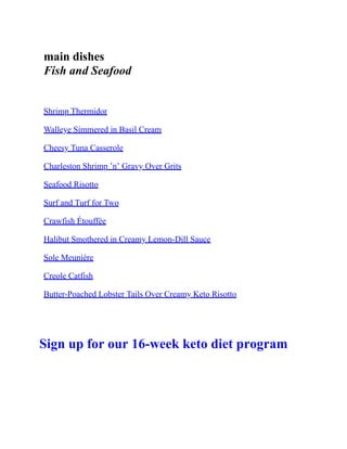 main dishes
Fish and Seafood
Shrimp Thermidor
Walleye Simmered in Basil Cream
Cheesy Tuna Casserole
Charleston Shrimp ’n’ Gravy Over Grits
Seafood Risotto
Surf and Turf for Two
Crawfish Étouffée
Halibut Smothered in Creamy Lemon-Dill Sauce
Sole Meunière
Creole Catfish
Butter-Poached Lobster Tails Over Creamy Keto Risotto
Sign up for our 16-week keto diet program
 