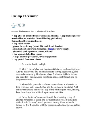 Shrimp Thermidor
prep time: 10 minutes cook time: 12 minutes yield: 4 servings
½ cup ghee or unsalted butter (plus an additional ¼ cup melted ghee or
unsalted butter added at the end if using pork rinds)
2 cups sliced button mushrooms
¼ cup diced onions
1 pound large shrimp (about 30), peeled and deveined
1 cup chicken bone broth, homemade (here) or store-bought
1 (8-ounce) package cream cheese, softened
¾ cup shredded cheddar cheese
1½ cups crushed pork rinds, divided (optional)
½ cup grated Parmesan cheese
1. Preheat the broiler to high.
2. Melt ½ cup of ghee in a cast-iron skillet over medium-high heat.
Add the mushrooms and onions and sauté, stirring occasionally, until
the mushrooms are golden brown, about 5 minutes. Add the shrimp
and sauté for 4 minutes, until the shrimp are cooked through and no
longer translucent.
3. Meanwhile, puree the broth and cream cheese in a blender or
food processor until smooth, then add the mixture to the skillet. Add
the cheddar cheese and stir in 1 cup of the crushed pork rinds, if using.
Pour the mixture into a 9-inch square casserole dish.
4. Cover the top of the casserole with the remaining ½ cup of
crushed pork rinds, if using, and the Parmesan cheese. If using pork
rinds, drizzle ¼ cup of melted ghee over the top. Place under the
broiler for 2 to 4 minutes, until the cheese is melted and turning golden
brown.
 