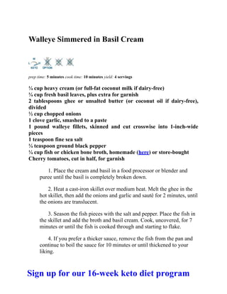 Walleye Simmered in Basil Cream
prep time: 5 minutes cook time: 10 minutes yield: 4 servings
¼ cup heavy cream (or full-fat coconut milk if dairy-free)
¼ cup fresh basil leaves, plus extra for garnish
2 tablespoons ghee or unsalted butter (or coconut oil if dairy-free),
divided
½ cup chopped onions
1 clove garlic, smashed to a paste
1 pound walleye fillets, skinned and cut crosswise into 1-inch-wide
pieces
1 teaspoon fine sea salt
¼ teaspoon ground black pepper
¼ cup fish or chicken bone broth, homemade (here) or store-bought
Cherry tomatoes, cut in half, for garnish
1. Place the cream and basil in a food processor or blender and
puree until the basil is completely broken down.
2. Heat a cast-iron skillet over medium heat. Melt the ghee in the
hot skillet, then add the onions and garlic and sauté for 2 minutes, until
the onions are translucent.
3. Season the fish pieces with the salt and pepper. Place the fish in
the skillet and add the broth and basil cream. Cook, uncovered, for 7
minutes or until the fish is cooked through and starting to flake.
4. If you prefer a thicker sauce, remove the fish from the pan and
continue to boil the sauce for 10 minutes or until thickened to your
liking.
Sign up for our 16-week keto diet program
 