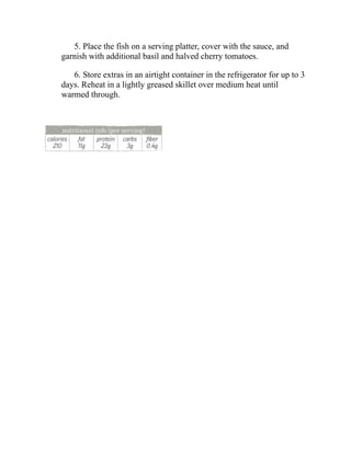 5. Place the fish on a serving platter, cover with the sauce, and
garnish with additional basil and halved cherry tomatoes.
6. Store extras in an airtight container in the refrigerator for up to 3
days. Reheat in a lightly greased skillet over medium heat until
warmed through.
 