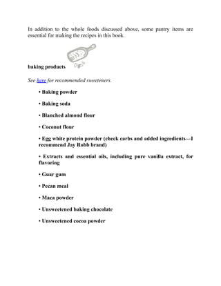 In addition to the whole foods discussed above, some pantry items are
essential for making the recipes in this book.
baking products
See here for recommended sweeteners.
• Baking powder
• Baking soda
• Blanched almond flour
• Coconut flour
• Egg white protein powder (check carbs and added ingredients—I
recommend Jay Robb brand)
• Extracts and essential oils, including pure vanilla extract, for
flavoring
• Guar gum
• Pecan meal
• Maca powder
• Unsweetened baking chocolate
• Unsweetened cocoa powder
 