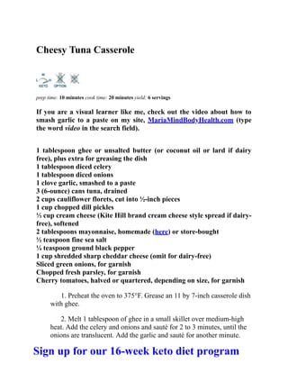 Cheesy Tuna Casserole
prep time: 10 minutes cook time: 20 minutes yield: 6 servings
If you are a visual learner like me, check out the video about how to
smash garlic to a paste on my site, MariaMindBodyHealth.com (type
the word video in the search field).
1 tablespoon ghee or unsalted butter (or coconut oil or lard if dairy
free), plus extra for greasing the dish
1 tablespoon diced celery
1 tablespoon diced onions
1 clove garlic, smashed to a paste
3 (6-ounce) cans tuna, drained
2 cups cauliflower florets, cut into ½-inch pieces
1 cup chopped dill pickles
⅓ cup cream cheese (Kite Hill brand cream cheese style spread if dairy-
free), softened
2 tablespoons mayonnaise, homemade (here) or store-bought
½ teaspoon fine sea salt
¼ teaspoon ground black pepper
1 cup shredded sharp cheddar cheese (omit for dairy-free)
Sliced green onions, for garnish
Chopped fresh parsley, for garnish
Cherry tomatoes, halved or quartered, depending on size, for garnish
1. Preheat the oven to 375°F. Grease an 11 by 7-inch casserole dish
with ghee.
2. Melt 1 tablespoon of ghee in a small skillet over medium-high
heat. Add the celery and onions and sauté for 2 to 3 minutes, until the
onions are translucent. Add the garlic and sauté for another minute.
Sign up for our 16-week keto diet program
 