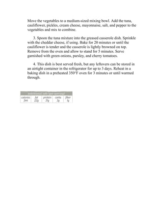 Move the vegetables to a medium-sized mixing bowl. Add the tuna,
cauliflower, pickles, cream cheese, mayonnaise, salt, and pepper to the
vegetables and mix to combine.
3. Spoon the tuna mixture into the greased casserole dish. Sprinkle
with the cheddar cheese, if using. Bake for 20 minutes or until the
cauliflower is tender and the casserole is lightly browned on top.
Remove from the oven and allow to stand for 5 minutes. Serve
garnished with green onions, parsley, and cherry tomatoes.
4. This dish is best served fresh, but any leftovers can be stored in
an airtight container in the refrigerator for up to 3 days. Reheat in a
baking dish in a preheated 350°F oven for 3 minutes or until warmed
through.
 