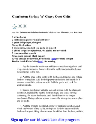 Charleston Shrimp ’n’ Gravy Over Grits
prep time: 5 minutes (not including time to make grits) cook time: 15 minutes yield: 4 servings
3 strips bacon
2 tablespoons ghee or unsalted butter
1 green bell pepper, chopped
½ cup diced onions
1 clove garlic, smashed to a paste or minced
1 pound large shrimp (about 30), peeled and deveined
2 teaspoons fine sea salt
½ teaspoon ground black pepper
½ cup chicken bone broth, homemade (here) or store-bought
Double batch Keto Grits (here), for serving
1. Fry the bacon in a cast-iron skillet over medium-high heat until
crisp, about 4 minutes. Remove from the skillet and set aside. Leave
the drippings in the pan.
2. Add the ghee to the skillet with the bacon drippings and reduce
the heat to medium. Add the bell pepper and onions and sauté for 5
minutes or until the onions are soft. Add the garlic and cook for
another minute.
3. Season the shrimp with the salt and pepper. Add the shrimp to
the skillet, increase the heat to medium-high, and sauté, stirring
constantly, for about 4 minutes, until the shrimp are no longer
translucent. Using a slotted spoon, remove the shrimp to a warm plate
and set aside.
4. Add the broth to the skillet, still over medium-high heat, and
whisk the bottom of the skillet to deglaze. Boil the broth until it is
thickened to your liking, then remove the skillet from the heat, add the
Sign up for our 16-week keto diet program
 