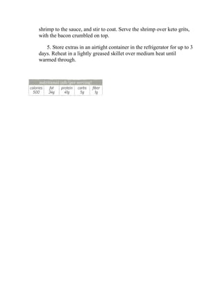 shrimp to the sauce, and stir to coat. Serve the shrimp over keto grits,
with the bacon crumbled on top.
5. Store extras in an airtight container in the refrigerator for up to 3
days. Reheat in a lightly greased skillet over medium heat until
warmed through.
 