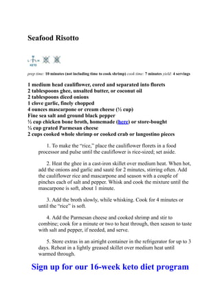 Seafood Risotto
prep time: 10 minutes (not including time to cook shrimp) cook time: 7 minutes yield: 4 servings
1 medium head cauliflower, cored and separated into florets
2 tablespoons ghee, unsalted butter, or coconut oil
2 tablespoons diced onions
1 clove garlic, finely chopped
4 ounces mascarpone or cream cheese (½ cup)
Fine sea salt and ground black pepper
½ cup chicken bone broth, homemade (here) or store-bought
¼ cup grated Parmesan cheese
2 cups cooked whole shrimp or cooked crab or langostino pieces
1. To make the “rice,” place the cauliflower florets in a food
processor and pulse until the cauliflower is rice-sized; set aside.
2. Heat the ghee in a cast-iron skillet over medium heat. When hot,
add the onions and garlic and sauté for 2 minutes, stirring often. Add
the cauliflower rice and mascarpone and season with a couple of
pinches each of salt and pepper. Whisk and cook the mixture until the
mascarpone is soft, about 1 minute.
3. Add the broth slowly, while whisking. Cook for 4 minutes or
until the “rice” is soft.
4. Add the Parmesan cheese and cooked shrimp and stir to
combine; cook for a minute or two to heat through, then season to taste
with salt and pepper, if needed, and serve.
5. Store extras in an airtight container in the refrigerator for up to 3
days. Reheat in a lightly greased skillet over medium heat until
warmed through.
Sign up for our 16-week keto diet program
 