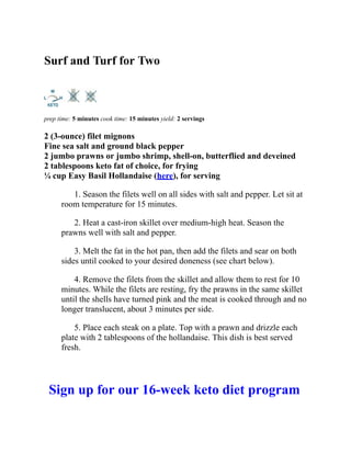 Surf and Turf for Two
prep time: 5 minutes cook time: 15 minutes yield: 2 servings
2 (3-ounce) filet mignons
Fine sea salt and ground black pepper
2 jumbo prawns or jumbo shrimp, shell-on, butterflied and deveined
2 tablespoons keto fat of choice, for frying
¼ cup Easy Basil Hollandaise (here), for serving
1. Season the filets well on all sides with salt and pepper. Let sit at
room temperature for 15 minutes.
2. Heat a cast-iron skillet over medium-high heat. Season the
prawns well with salt and pepper.
3. Melt the fat in the hot pan, then add the filets and sear on both
sides until cooked to your desired doneness (see chart below).
4. Remove the filets from the skillet and allow them to rest for 10
minutes. While the filets are resting, fry the prawns in the same skillet
until the shells have turned pink and the meat is cooked through and no
longer translucent, about 3 minutes per side.
5. Place each steak on a plate. Top with a prawn and drizzle each
plate with 2 tablespoons of the hollandaise. This dish is best served
fresh.
Sign up for our 16-week keto diet program
 