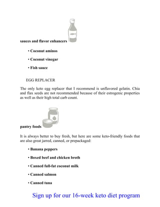 sauces and flavor enhancers
• Coconut aminos
• Coconut vinegar
• Fish sauce
EGG REPLACER
The only keto egg replacer that I recommend is unflavored gelatin. Chia
and flax seeds are not recommended because of their estrogenic properties
as well as their high total carb count.
pantry foods
It is always better to buy fresh, but here are some keto-friendly foods that
are also great jarred, canned, or prepackaged:
• Banana peppers
• Boxed beef and chicken broth
• Canned full-fat coconut milk
• Canned salmon
• Canned tuna
Sign up for our 16-week keto diet program
 