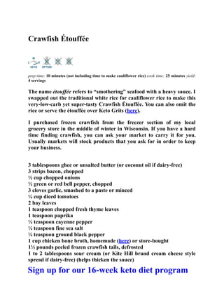 Crawfish Étouffée
prep time: 10 minutes (not including time to make cauliflower rice) cook time: 25 minutes yield:
4 servings
The name étouffée refers to “smothering” seafood with a heavy sauce. I
swapped out the traditional white rice for cauliflower rice to make this
very-low-carb yet super-tasty Crawfish Étouffée. You can also omit the
rice or serve the étouffée over Keto Grits (here).
I purchased frozen crawfish from the freezer section of my local
grocery store in the middle of winter in Wisconsin. If you have a hard
time finding crawfish, you can ask your market to carry it for you.
Usually markets will stock products that you ask for in order to keep
your business.
3 tablespoons ghee or unsalted butter (or coconut oil if dairy-free)
3 strips bacon, chopped
½ cup chopped onions
½ green or red bell pepper, chopped
3 cloves garlic, smashed to a paste or minced
¼ cup diced tomatoes
2 bay leaves
1 teaspoon chopped fresh thyme leaves
1 teaspoon paprika
¼ teaspoon cayenne pepper
¼ teaspoon fine sea salt
¼ teaspoon ground black pepper
1 cup chicken bone broth, homemade (here) or store-bought
1½ pounds peeled frozen crawfish tails, defrosted
1 to 2 tablespoons sour cream (or Kite Hill brand cream cheese style
spread if dairy-free) (helps thicken the sauce)
Sign up for our 16-week keto diet program
 