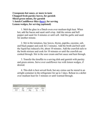 2 teaspoons hot sauce, or more to taste
Chopped fresh parsley leaves, for garnish
Sliced green onions, for garnish
½ batch Cauliflower Rice (here), for serving
Lemon wedges, for serving (optional)
1. Melt the ghee in a Dutch oven over medium-high heat. When
hot, add the bacon and sauté until crisp. Add the onions and bell
pepper and sauté for 4 minutes or until soft. Add the garlic and sauté
for another minute.
2. Stir in the tomatoes, bay leaves, thyme, paprika, cayenne, salt,
and black pepper and cook for 2 minutes. Add the broth and boil until
the liquid has reduced a bit, about 10 minutes. Add the crawfish tails to
the broth mixture and cook for 10 minutes or until the crawfish are
cooked through. Stir in the sour cream and hot sauce and heat through.
3. Transfer the étouffée to a serving dish and garnish with parsley
and green onions. Serve over cauliflower rice with lemon wedges, if
desired.
4. This dish is best served fresh, but any extras can be stored in an
airtight container in the refrigerator for up to 3 days. Reheat in a skillet
over medium heat for 3 minutes or until warmed through.
 