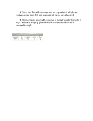 3. Cover the fish with the sauce and serve garnished with lemon
wedges, more fresh dill, and a sprinkle of purple salt, if desired.
4. Store extras in an airtight container in the refrigerator for up to 3
days. Reheat in a lightly greased skillet over medium heat until
warmed through.
 
