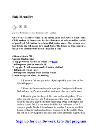 Sole Meunière
prep time: 5 minutes cook time: 6 minutes yield: 4 servings
One of my favorite scenes in the movie Julie and Julia is when Julia
Child arrives in France and has her first meal of sole meunière, a dish
of pan-fried fish bathed in a beautiful butter sauce. She swoons over
how lovely the fish is and how much butter the fish is in. It is enough to
make even someone who doesn’t like fish a fan!
4 (4-ounce) sole fillets
Ground black pepper
½ cup powdered Parmesan cheese (see here)
2 tablespoons ghee or avocado oil
¼ cup plus 2 tablespoons unsalted butter, divided
1 tablespoon lemon juice
2 tablespoons chopped fresh parsley leaves
Lemon wedges or slices, for serving
1. Rinse the fish and pat it dry. Lightly sprinkle both sides of the
fish with pepper.
2. Place the Parmesan cheese in a pie pan. Dredge each fillet on
both sides in the Parmesan and set aside on a plate next to the stove.
3. Heat the ghee in a large skillet over medium-high heat. When it
is hot and shimmering, add 2 tablespoons of the butter and quickly
swirl the skillet to coat the bottom with butter. Once the butter is hot,
add the coated fish. Do not move the fillets for 2 minutes. After 2
minutes, gently flip the fish and cook for another 2 minutes, until the
fish is cooked through and no longer translucent in the middle. Place
the fish on a serving platter and pour the skillet drippings over the fish.
Sign up for our 16-week keto diet program
 