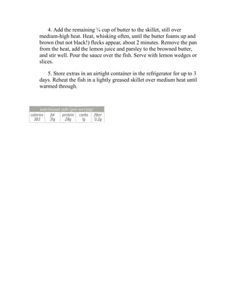 4. Add the remaining ¼ cup of butter to the skillet, still over
medium-high heat. Heat, whisking often, until the butter foams up and
brown (but not black!) flecks appear, about 2 minutes. Remove the pan
from the heat, add the lemon juice and parsley to the browned butter,
and stir well. Pour the sauce over the fish. Serve with lemon wedges or
slices.
5. Store extras in an airtight container in the refrigerator for up to 3
days. Reheat the fish in a lightly greased skillet over medium heat until
warmed through.
 