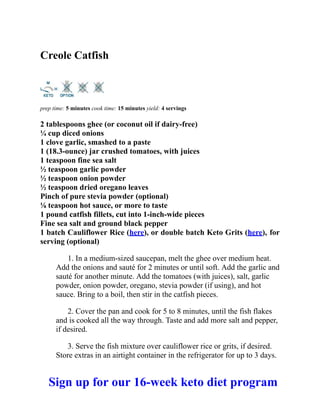 Creole Catfish
prep time: 5 minutes cook time: 15 minutes yield: 4 servings
2 tablespoons ghee (or coconut oil if dairy-free)
¼ cup diced onions
1 clove garlic, smashed to a paste
1 (18.3-ounce) jar crushed tomatoes, with juices
1 teaspoon fine sea salt
½ teaspoon garlic powder
½ teaspoon onion powder
½ teaspoon dried oregano leaves
Pinch of pure stevia powder (optional)
⅛ teaspoon hot sauce, or more to taste
1 pound catfish fillets, cut into 1-inch-wide pieces
Fine sea salt and ground black pepper
1 batch Cauliflower Rice (here), or double batch Keto Grits (here), for
serving (optional)
1. In a medium-sized saucepan, melt the ghee over medium heat.
Add the onions and sauté for 2 minutes or until soft. Add the garlic and
sauté for another minute. Add the tomatoes (with juices), salt, garlic
powder, onion powder, oregano, stevia powder (if using), and hot
sauce. Bring to a boil, then stir in the catfish pieces.
2. Cover the pan and cook for 5 to 8 minutes, until the fish flakes
and is cooked all the way through. Taste and add more salt and pepper,
if desired.
3. Serve the fish mixture over cauliflower rice or grits, if desired.
Store extras in an airtight container in the refrigerator for up to 3 days.
Sign up for our 16-week keto diet program
 