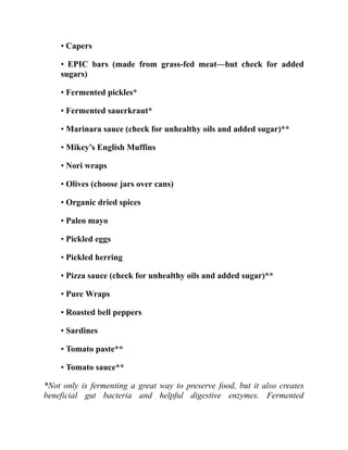 • Capers
• EPIC bars (made from grass-fed meat—but check for added
sugars)
• Fermented pickles*
• Fermented sauerkraut*
• Marinara sauce (check for unhealthy oils and added sugar)**
• Mikey’s English Muffins
• Nori wraps
• Olives (choose jars over cans)
• Organic dried spices
• Paleo mayo
• Pickled eggs
• Pickled herring
• Pizza sauce (check for unhealthy oils and added sugar)**
• Pure Wraps
• Roasted bell peppers
• Sardines
• Tomato paste**
• Tomato sauce**
*Not only is fermenting a great way to preserve food, but it also creates
beneficial gut bacteria and helpful digestive enzymes. Fermented
 