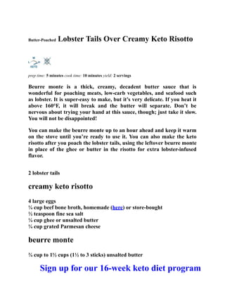 Butter-Poached Lobster Tails Over Creamy Keto Risotto
prep time: 5 minutes cook time: 10 minutes yield: 2 servings
Beurre monte is a thick, creamy, decadent butter sauce that is
wonderful for poaching meats, low-carb vegetables, and seafood such
as lobster. It is super-easy to make, but it’s very delicate. If you heat it
above 160°F, it will break and the butter will separate. Don’t be
nervous about trying your hand at this sauce, though; just take it slow.
You will not be disappointed!
You can make the beurre monte up to an hour ahead and keep it warm
on the stove until you’re ready to use it. You can also make the keto
risotto after you poach the lobster tails, using the leftover beurre monte
in place of the ghee or butter in the risotto for extra lobster-infused
flavor.
2 lobster tails
creamy keto risotto
4 large eggs
¼ cup beef bone broth, homemade (here) or store-bought
½ teaspoon fine sea salt
¼ cup ghee or unsalted butter
¼ cup grated Parmesan cheese
beurre monte
¾ cup to 1½ cups (1½ to 3 sticks) unsalted butter
Sign up for our 16-week keto diet program
 