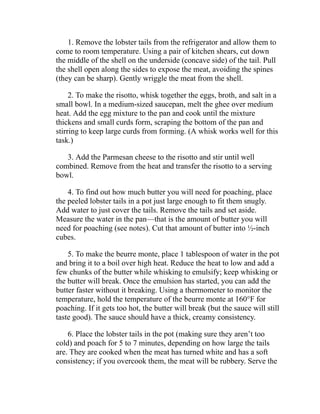 1. Remove the lobster tails from the refrigerator and allow them to
come to room temperature. Using a pair of kitchen shears, cut down
the middle of the shell on the underside (concave side) of the tail. Pull
the shell open along the sides to expose the meat, avoiding the spines
(they can be sharp). Gently wriggle the meat from the shell.
2. To make the risotto, whisk together the eggs, broth, and salt in a
small bowl. In a medium-sized saucepan, melt the ghee over medium
heat. Add the egg mixture to the pan and cook until the mixture
thickens and small curds form, scraping the bottom of the pan and
stirring to keep large curds from forming. (A whisk works well for this
task.)
3. Add the Parmesan cheese to the risotto and stir until well
combined. Remove from the heat and transfer the risotto to a serving
bowl.
4. To find out how much butter you will need for poaching, place
the peeled lobster tails in a pot just large enough to fit them snugly.
Add water to just cover the tails. Remove the tails and set aside.
Measure the water in the pan—that is the amount of butter you will
need for poaching (see notes). Cut that amount of butter into ½-inch
cubes.
5. To make the beurre monte, place 1 tablespoon of water in the pot
and bring it to a boil over high heat. Reduce the heat to low and add a
few chunks of the butter while whisking to emulsify; keep whisking or
the butter will break. Once the emulsion has started, you can add the
butter faster without it breaking. Using a thermometer to monitor the
temperature, hold the temperature of the beurre monte at 160°F for
poaching. If it gets too hot, the butter will break (but the sauce will still
taste good). The sauce should have a thick, creamy consistency.
6. Place the lobster tails in the pot (making sure they aren’t too
cold) and poach for 5 to 7 minutes, depending on how large the tails
are. They are cooked when the meat has turned white and has a soft
consistency; if you overcook them, the meat will be rubbery. Serve the
 