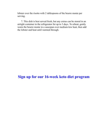 lobster over the risotto with 2 tablespoons of the beurre monte per
serving.
7. This dish is best served fresh, but any extras can be stored in an
airtight container in the refrigerator for up to 3 days. To reheat, gently
warm the beurre monte in a saucepan over medium-low heat, then add
the lobster and heat until warmed through.
Sign up for our 16-week keto diet program
 