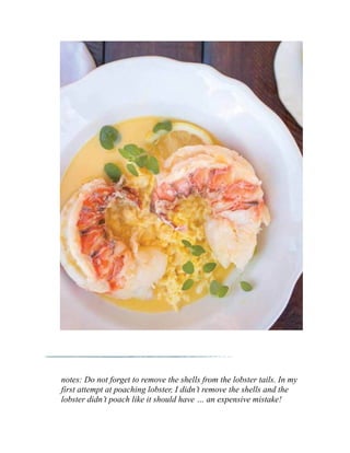 notes: Do not forget to remove the shells from the lobster tails. In my
first attempt at poaching lobster, I didn’t remove the shells and the
lobster didn’t poach like it should have … an expensive mistake!
 