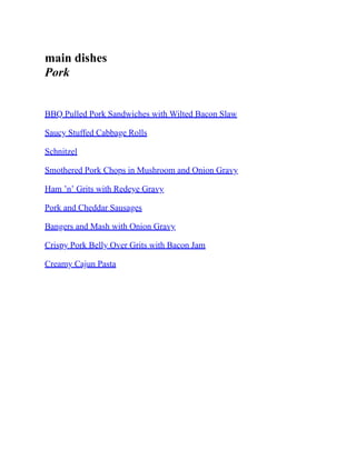 main dishes
Pork
BBQ Pulled Pork Sandwiches with Wilted Bacon Slaw
Saucy Stuffed Cabbage Rolls
Schnitzel
Smothered Pork Chops in Mushroom and Onion Gravy
Ham ’n’ Grits with Redeye Gravy
Pork and Cheddar Sausages
Bangers and Mash with Onion Gravy
Crispy Pork Belly Over Grits with Bacon Jam
Creamy Cajun Pasta
 