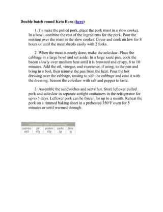 Double batch round Keto Buns (here)
1. To make the pulled pork, place the pork roast in a slow cooker.
In a bowl, combine the rest of the ingredients for the pork. Pour the
mixture over the roast in the slow cooker. Cover and cook on low for 8
hours or until the meat shreds easily with 2 forks.
2. When the meat is nearly done, make the coleslaw: Place the
cabbage in a large bowl and set aside. In a large sauté pan, cook the
bacon slowly over medium heat until it is browned and crispy, 8 to 10
minutes. Add the oil, vinegar, and sweetener, if using, to the pan and
bring to a boil, then remove the pan from the heat. Pour the hot
dressing over the cabbage, tossing to wilt the cabbage and coat it with
the dressing. Season the coleslaw with salt and pepper to taste.
3. Assemble the sandwiches and serve hot. Store leftover pulled
pork and coleslaw in separate airtight containers in the refrigerator for
up to 3 days. Leftover pork can be frozen for up to a month. Reheat the
pork on a rimmed baking sheet in a preheated 350°F oven for 5
minutes or until warmed through.
 
