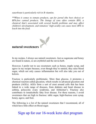 sauerkraut is particularly rich in B vitamins.
**When it comes to tomato products, opt for jarred (the best choice) or
BPA-free canned products. The linings of cans often contain BPA, a
chemical that’s associated with several health problems and may affect
children’s development, and tomatoes’ high acidity can cause more BPA to
leach into the food.
natural sweeteners
In my recipes, I always use natural sweeteners. Just as sugarcane and honey
are found in nature, so are erythritol and the stevia herb.
However, I prefer not to use sweeteners such as honey, maple syrup, and
agave in my recipes because, even though they’re natural, they raise blood
sugar, which not only causes inflammation but will also take you out of
ketosis.
Fructose is particularly problematic. More than glucose, it promotes a
chemical reaction called glycation, which results in advanced glycation end
products (AGEs). AGEs form a sort of crust around cells that has been
linked to a wide range of diseases, from diabetes and heart disease to
asthma, polycystic ovary syndrome, and Alzheimer’s. Fructose also
contributes to nonalcoholic fatty liver disease. For these reasons, I avoid
sweeteners that are high in fructose: table sugar, high-fructose corn syrup,
honey, agave, and fruit.
The following is a list of the natural sweeteners that I recommend, all of
which have little effect on blood sugar.
Sign up for our 16-week keto diet program
 