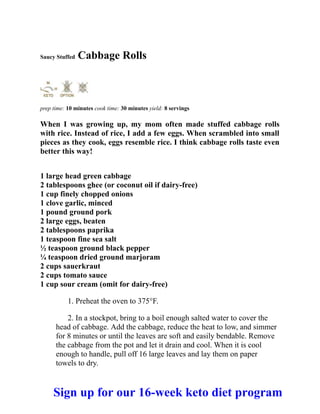 Saucy Stuffed Cabbage Rolls
prep time: 10 minutes cook time: 30 minutes yield: 8 servings
When I was growing up, my mom often made stuffed cabbage rolls
with rice. Instead of rice, I add a few eggs. When scrambled into small
pieces as they cook, eggs resemble rice. I think cabbage rolls taste even
better this way!
1 large head green cabbage
2 tablespoons ghee (or coconut oil if dairy-free)
1 cup finely chopped onions
1 clove garlic, minced
1 pound ground pork
2 large eggs, beaten
2 tablespoons paprika
1 teaspoon fine sea salt
½ teaspoon ground black pepper
¼ teaspoon dried ground marjoram
2 cups sauerkraut
2 cups tomato sauce
1 cup sour cream (omit for dairy-free)
1. Preheat the oven to 375°F.
2. In a stockpot, bring to a boil enough salted water to cover the
head of cabbage. Add the cabbage, reduce the heat to low, and simmer
for 8 minutes or until the leaves are soft and easily bendable. Remove
the cabbage from the pot and let it drain and cool. When it is cool
enough to handle, pull off 16 large leaves and lay them on paper
towels to dry.
Sign up for our 16-week keto diet program
 
