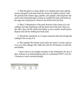 3. Melt the ghee in a large skillet over medium heat, then add the
onions and garlic and sauté until the onions are lightly colored. Add
the ground pork, beaten eggs, paprika, salt, pepper, and marjoram and
sauté until cooked through, stirring to crumble the pork and break up
the eggs into small pieces. Remove the skillet from the heat.
4. Place 2 tablespoons of the pork mixture in the center of a soft
cabbage leaf and, beginning with the thick end of the leaf, fold over
the sides, then roll the whole leaf tightly, as you would a small burrito.
Repeat until all the stuffing has been used.
5. Spread the sauerkraut in a 5-quart casserole dish and arrange the
cabbage rolls on top of it.
6. Mix together the tomato sauce and sour cream, if using, and use
it to cover the cabbage rolls. Bake the rolls for 20 minutes or until hot
and bubbly.
7. Store extras in an airtight container in the refrigerator for up to 3
days. Reheat on a rimmed baking sheet in a preheated 350°F oven for
5 minutes or until warmed through.
 