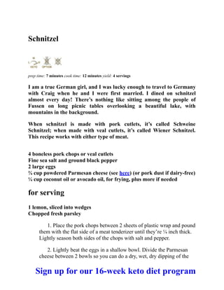 Schnitzel
prep time: 7 minutes cook time: 12 minutes yield: 4 servings
I am a true German girl, and I was lucky enough to travel to Germany
with Craig when he and I were first married. I dined on schnitzel
almost every day! There’s nothing like sitting among the people of
Fussen on long picnic tables overlooking a beautiful lake, with
mountains in the background.
When schnitzel is made with pork cutlets, it’s called Schweine
Schnitzel; when made with veal cutlets, it’s called Wiener Schnitzel.
This recipe works with either type of meat.
4 boneless pork chops or veal cutlets
Fine sea salt and ground black pepper
2 large eggs
¾ cup powdered Parmesan cheese (see here) (or pork dust if dairy-free)
¼ cup coconut oil or avocado oil, for frying, plus more if needed
for serving
1 lemon, sliced into wedges
Chopped fresh parsley
1. Place the pork chops between 2 sheets of plastic wrap and pound
them with the flat side of a meat tenderizer until they’re ¼ inch thick.
Lightly season both sides of the chops with salt and pepper.
2. Lightly beat the eggs in a shallow bowl. Divide the Parmesan
cheese between 2 bowls so you can do a dry, wet, dry dipping of the
Sign up for our 16-week keto diet program
 